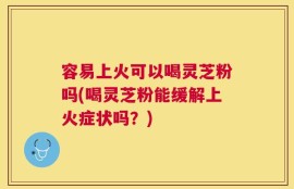容易上火可以喝灵芝粉吗(喝灵芝粉能缓解上火症状吗？)