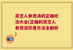 灵芝人参煲汤的正确吃法大全(正确的灵芝人参煲汤饮用方法全解析)