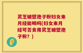 灵芝破壁孢子粉妇女来月经能喝吗(妇女来月经可否食用灵芝破壁孢子粉？)