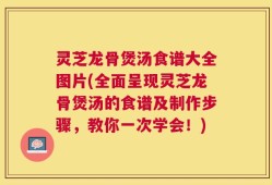 灵芝龙骨煲汤食谱大全图片(全面呈现灵芝龙骨煲汤的食谱及制作步骤，教你一次学会！)