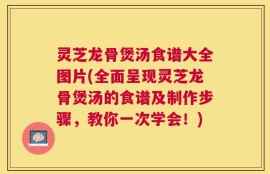 灵芝龙骨煲汤食谱大全图片(全面呈现灵芝龙骨煲汤的食谱及制作步骤，教你一次学会！)