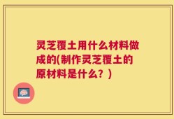 灵芝覆土用什么材料做成的(制作灵芝覆土的原材料是什么？)