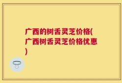 广西的树舌灵芝价格(广西树舌灵芝价格优惠)