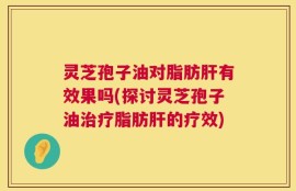 灵芝孢子油对脂肪肝有效果吗(探讨灵芝孢子油治疗脂肪肝的疗效)