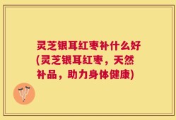 灵芝银耳红枣补什么好(灵芝银耳红枣，天然补品，助力身体健康)