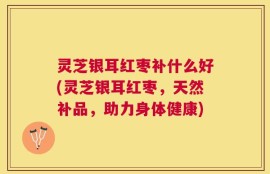 灵芝银耳红枣补什么好(灵芝银耳红枣，天然补品，助力身体健康)