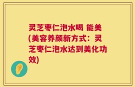 灵芝枣仁泡水喝 能美(美容养颜新方式：灵芝枣仁泡水达到美化功效)