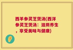西羊参灵芝煲汤(西洋参灵芝煲汤：滋阴养生，享受美味与健康)