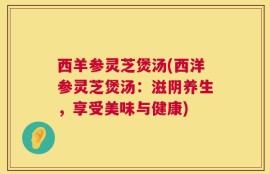 西羊参灵芝煲汤(西洋参灵芝煲汤：滋阴养生，享受美味与健康)
