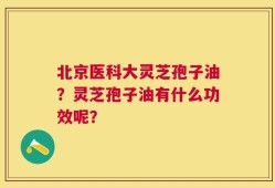 北京医科大灵芝孢子油？灵芝孢子油有什么功效呢？