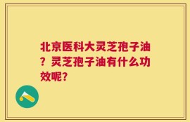 北京医科大灵芝孢子油？灵芝孢子油有什么功效呢？