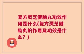 复方灵芝健脑丸功效作用是什么(复方灵芝健脑丸的作用及功效是什么？)