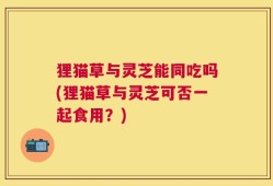 狸猫草与灵芝能同吃吗(狸猫草与灵芝可否一起食用？)
