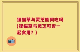 狸猫草与灵芝能同吃吗(狸猫草与灵芝可否一起食用？)