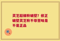 灵芝超细粉破壁？修正破壁灵芝粉不带苦味是不是正品