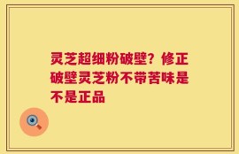 灵芝超细粉破壁？修正破壁灵芝粉不带苦味是不是正品