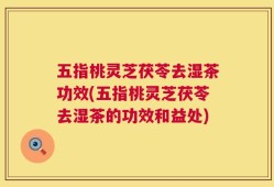 五指桃灵芝茯苓去湿茶功效(五指桃灵芝茯苓去湿茶的功效和益处)