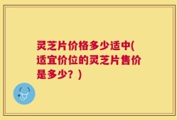 灵芝片价格多少适中(适宜价位的灵芝片售价是多少？)
