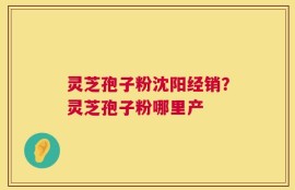 灵芝孢子粉沈阳经销？灵芝孢子粉哪里产