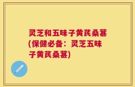 灵芝和五味子黄芪桑葚(保健必备：灵芝五味子黄芪桑葚)