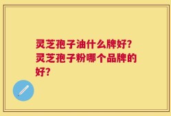 灵芝孢子油什么牌好？灵芝孢子粉哪个品牌的好？