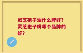 灵芝孢子油什么牌好？灵芝孢子粉哪个品牌的好？