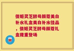 倩姬灵芝酵母颜蔻美白补水礼盒美白补水佳品，倩姬灵芝酵母颜蔻礼盒隆重登场