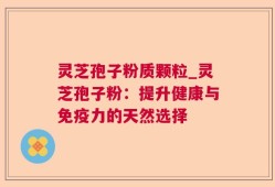 灵芝孢子粉质颗粒_灵芝孢子粉：提升健康与免疫力的天然选择