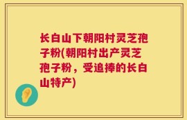 长白山下朝阳村灵芝孢子粉(朝阳村出产灵芝孢子粉，受追捧的长白山特产)