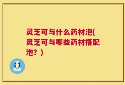 灵芝可与什么药材泡(灵芝可与哪些药材搭配泡？)