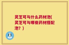 灵芝可与什么药材泡(灵芝可与哪些药材搭配泡？)