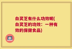 白灵芝有什么功效呢(白灵芝的功效：一种有效的保健食品)