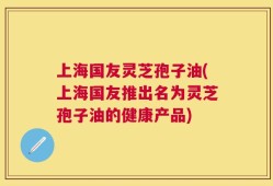 上海国友灵芝孢子油(上海国友推出名为灵芝孢子油的健康产品)