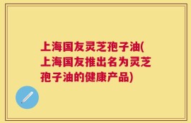 上海国友灵芝孢子油(上海国友推出名为灵芝孢子油的健康产品)