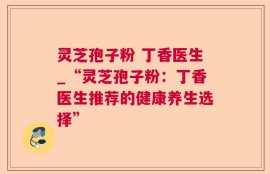 灵芝孢子粉 丁香医生_“灵芝孢子粉：丁香医生推荐的健康养生选择”