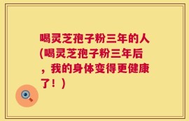 喝灵芝孢子粉三年的人(喝灵芝孢子粉三年后，我的身体变得更健康了！)