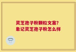 灵芝孢子粉颗粒文案？象记灵芝孢子粉怎么样