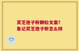 灵芝孢子粉颗粒文案？象记灵芝孢子粉怎么样