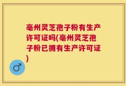 亳州灵芝孢子粉有生产许可证吗(亳州灵芝孢子粉已拥有生产许可证)
