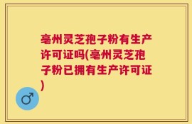 亳州灵芝孢子粉有生产许可证吗(亳州灵芝孢子粉已拥有生产许可证)