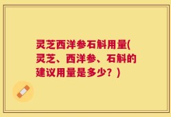 灵芝西洋参石斛用量(灵芝、西洋参、石斛的建议用量是多少？)