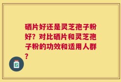 硒片好还是灵芝孢子粉好？对比硒片和灵芝孢子粉的功效和适用人群？