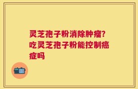 灵芝孢子粉消除肿瘤？吃灵芝孢子粉能控制癌症吗