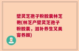 壁灵芝孢子粉胶囊林芝袍(林芝产壁灵芝孢子粉胶囊，滋补养生又美容养颜)