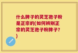 什么牌子的灵芝孢子粉是正宗的(如何辨别正宗的灵芝孢子粉牌子？)