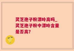 灵芝孢子粉漂呤高吗_灵芝孢子粉中漂呤含量是否高？