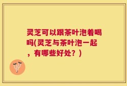 灵芝可以跟茶叶泡着喝吗(灵芝与茶叶泡一起，有哪些好处？)