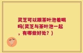 灵芝可以跟茶叶泡着喝吗(灵芝与茶叶泡一起，有哪些好处？)