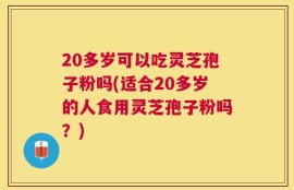 20多岁可以吃灵芝孢子粉吗(适合20多岁的人食用灵芝孢子粉吗？)