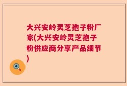 大兴安岭灵芝孢子粉厂家(大兴安岭灵芝孢子粉供应商分享产品细节)